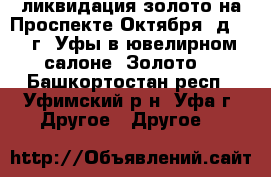 ликвидация золото на Проспекте Октября, д.123 г. Уфы в ювелирном салоне “Золото  - Башкортостан респ., Уфимский р-н, Уфа г. Другое » Другое   